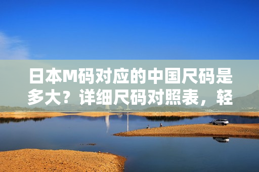 日本M碼對(duì)應(yīng)的中國尺碼是多大？詳細(xì)尺碼對(duì)照表，輕松幫你選對(duì)合身服裝
