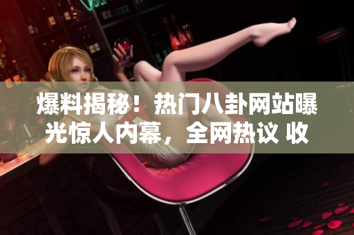 爆料揭秘！熱門八卦網(wǎng)站曝光驚人內(nèi)幕，全網(wǎng)熱議 收集瓜點 瀏覽猛料 八卦事跡曝光
