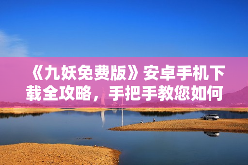 《九妖免費(fèi)版》安卓手機(jī)下載全攻略，手把手教您如何免費(fèi)獲取九妖游戲，轉(zhuǎn)轉(zhuǎn)樂享游戲新體驗(yàn)