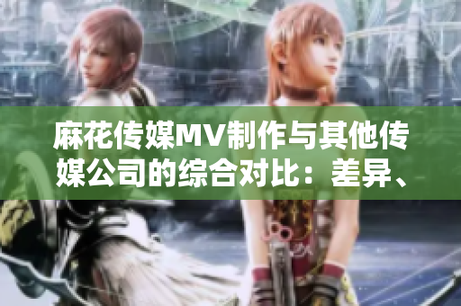 麻花傳媒MV制作與其他傳媒公司的綜合對比：差異、創(chuàng)新與發(fā)展趨勢