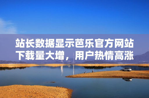 站長(zhǎng)數(shù)據(jù)顯示芭樂官方網(wǎng)站下載量大增，用戶熱情高漲
