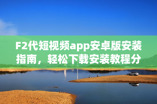 F2代短視頻app安卓版安裝指南，輕松下載安裝教程分享