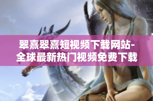翠熹翠熹短視頻下載網(wǎng)站-全球最新熱門(mén)視頻免費(fèi)下載