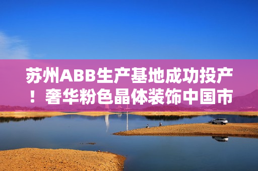 蘇州ABB生產(chǎn)基地成功投產(chǎn)！奢華粉色晶體裝飾中國(guó)市場(chǎng)