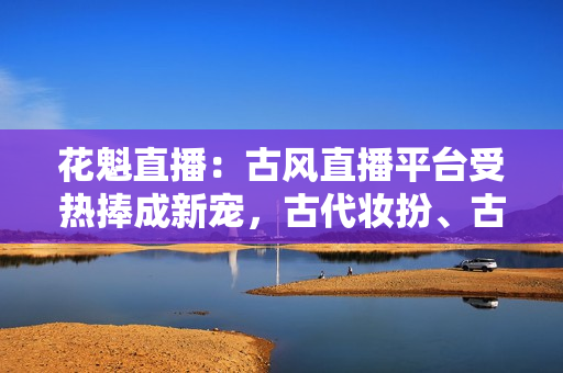 花魁直播：古風(fēng)直播平臺(tái)受熱捧成新寵，古代妝扮、古典音樂(lè)在線引人入勝