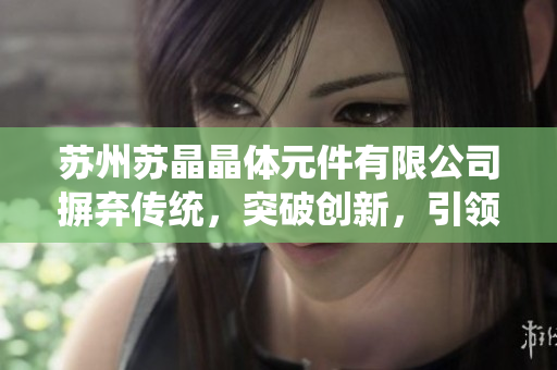 蘇州蘇晶晶體元件有限公司摒棄傳統(tǒng)，突破創(chuàng)新，引領(lǐng)晶體元件行業(yè)新風(fēng)向
