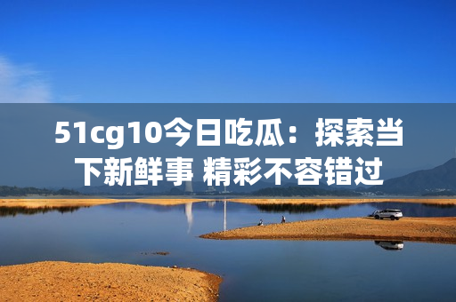 51cg10今日吃瓜：探索當(dāng)下新鮮事 精彩不容錯(cuò)過