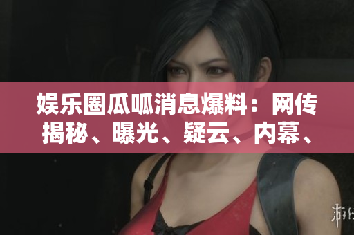 娛樂(lè)圈瓜呱消息爆料：網(wǎng)傳揭秘、曝光、疑云、內(nèi)幕、八卦、猛料、黑幕揭秘!