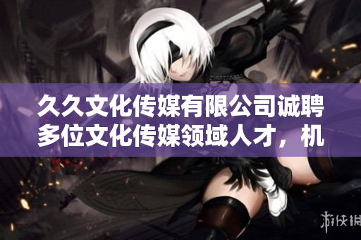 久久文化傳媒有限公司誠(chéng)聘多位文化傳媒領(lǐng)域人才，機(jī)會(huì)難得，快來(lái)抓住!