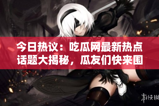 今日熱議：吃瓜網(wǎng)最新熱點(diǎn)話題大揭秘，瓜友們快來(lái)圍觀！