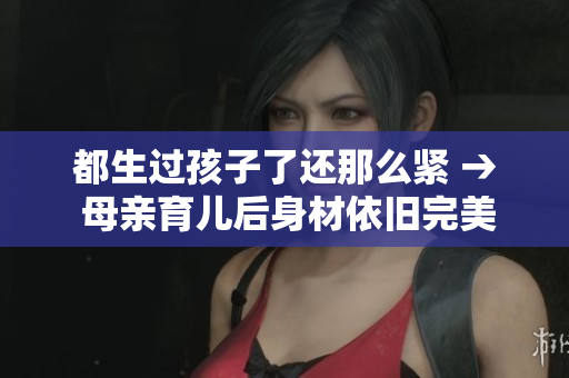 都生過(guò)孩子了還那么緊 → 母親育兒后身材依舊完美，是如何做到的？