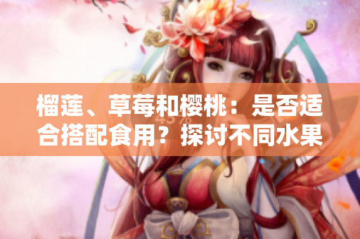 榴蓮、草莓和櫻桃：是否適合搭配食用？探討不同水果組合的營養(yǎng)價(jià)值和可能互動(dòng)效應(yīng)