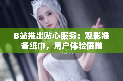 B站推出貼心服務(wù)：觀影準備紙巾，用戶體驗倍增
