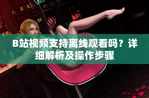 B站視頻支持離線觀看嗎？詳細(xì)解析及操作步驟