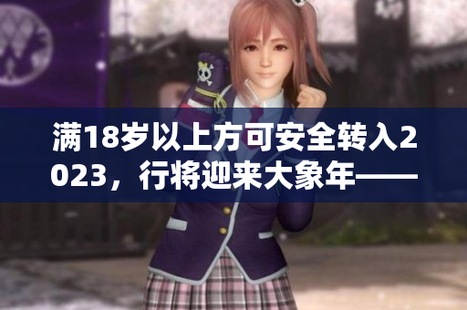 滿18歲以上方可安全轉(zhuǎn)入2023，行將迎來大象年——曼妙時(shí)刻！