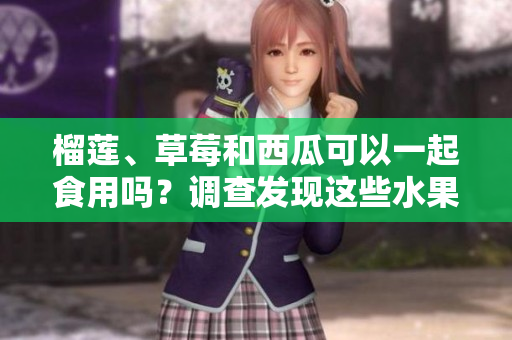 榴蓮、草莓和西瓜可以一起食用嗎？調(diào)查發(fā)現(xiàn)這些水果的共同食用是否安全或有益健康