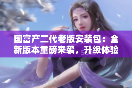 國富產(chǎn)二代老版安裝包：全新版本重磅來襲，升級體驗超乎想象
