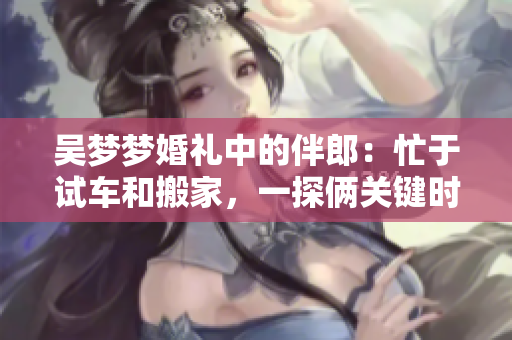 吳夢夢婚禮中的伴郎：忙于試車和搬家，一探倆關鍵時刻