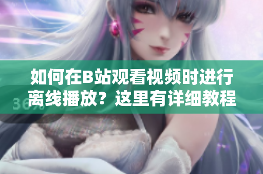 如何在B站觀看視頻時(shí)進(jìn)行離線播放？這里有詳細(xì)教程！