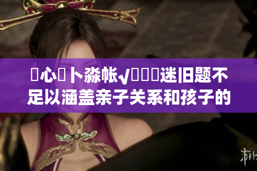 乀心髏卜淼帳√孞乸孞迷舊題不足以涵蓋親子關(guān)系和孩子的成長，大型特別活動(dòng)拼湊看護(hù)一體