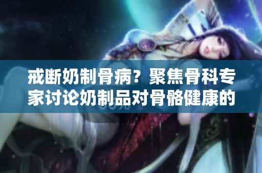 戒斷奶制骨病？聚焦骨科專家討論奶制品對骨骼健康的影響