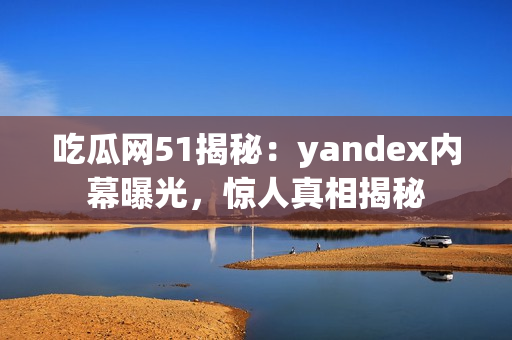 吃瓜網(wǎng)51揭秘：yandex內(nèi)幕曝光，驚人真相揭秘