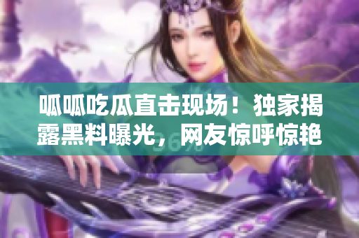 呱呱吃瓜直擊現(xiàn)場！獨(dú)家揭露黑料曝光，網(wǎng)友驚呼驚艷！
