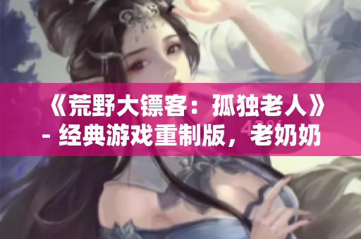 《荒野大鏢客：孤獨老人》- 經(jīng)典游戲重制版，老奶奶的野外冒險故事!