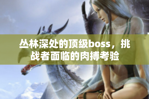 叢林深處的頂級(jí)boss，挑戰(zhàn)者面臨的肉搏考驗(yàn)