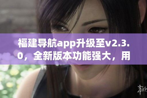 福建導(dǎo)航app升級(jí)至v2.3.0，全新版本功能強(qiáng)大，用戶體驗(yàn)更佳