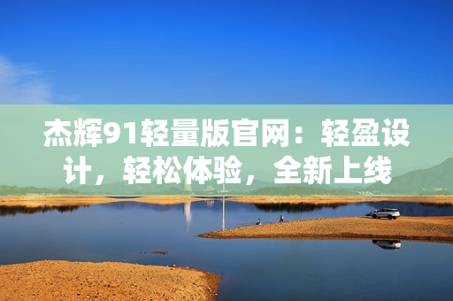 杰輝91輕量版官網(wǎng)：輕盈設(shè)計，輕松體驗，全新上線