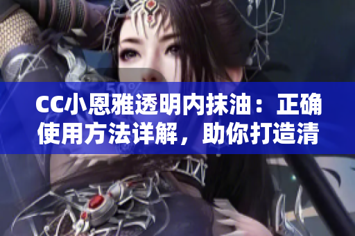 CC小恩雅透明內(nèi)抹油：正確使用方法詳解，助你打造清透水潤肌膚