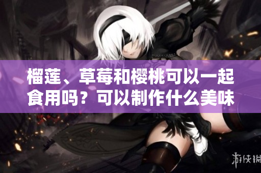 榴蓮、草莓和櫻桃可以一起食用嗎？可以制作什么美味的食品？