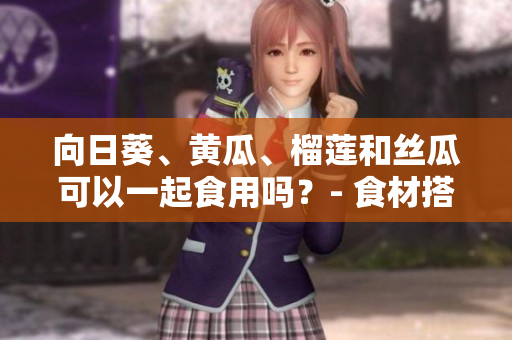 向日葵、黃瓜、榴蓮和絲瓜可以一起食用嗎？- 食材搭配的合理性及營(yíng)養(yǎng)價(jià)值