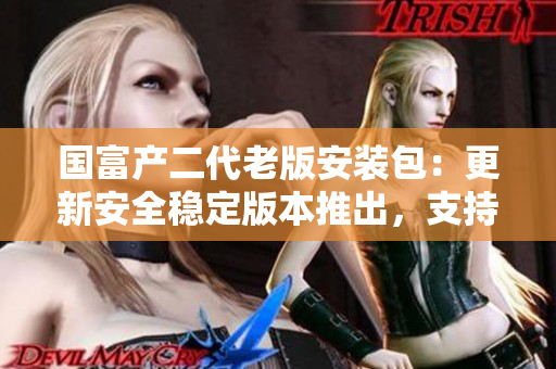 國富產(chǎn)二代老版安裝包：更新安全穩(wěn)定版本推出，支持全新功能及性能優(yōu)化