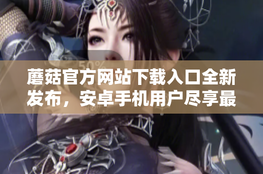蘑菇官方網(wǎng)站下載入口全新發(fā)布，安卓手機(jī)用戶盡享最新版！