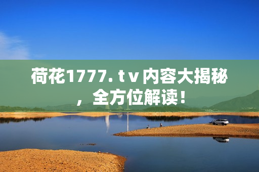 荷花1777. tⅴ內(nèi)容大揭秘，全方位解讀！