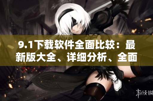 9.1下載軟件全面比較：最新版大全、詳細(xì)分析、全面評(píng)測(cè)
