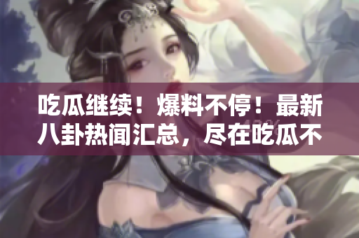吃瓜繼續(xù)！爆料不停！最新八卦熱聞匯總，盡在吃瓜不打烊