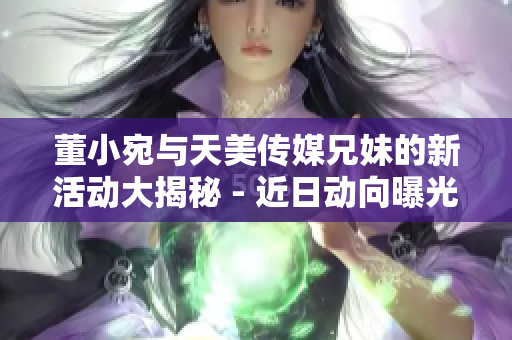董小宛與天美傳媒兄妹的新活動(dòng)大揭秘 - 近日動(dòng)向曝光