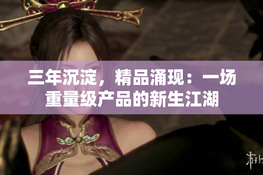 三年沉淀，精品涌現(xiàn)：一場(chǎng)重量級(jí)產(chǎn)品的新生江湖