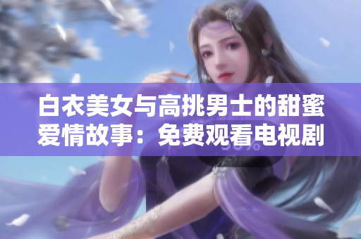 白衣美女與高挑男士的甜蜜愛情故事：免費觀看電視劇