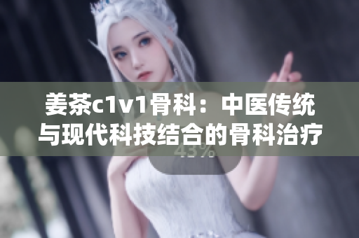 姜茶c1v1骨科：中醫(yī)傳統(tǒng)與現代科技結合的骨科治療新選擇