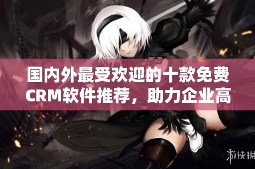 國內(nèi)外最受歡迎的十款免費(fèi)CRM軟件推薦，助力企業(yè)高效管理客戶關(guān)系
