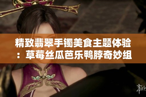 精致翡翠手鐲美食主題體驗(yàn)：草莓絲瓜芭樂鴨脖奇妙組合帶您領(lǐng)略獨(dú)特風(fēng)味
