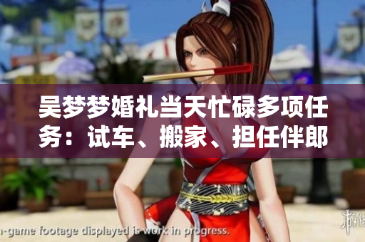 吳夢(mèng)夢(mèng)婚禮當(dāng)天忙碌多項(xiàng)任務(wù)：試車(chē)、搬家、擔(dān)任伴郎