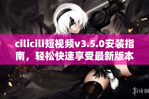 cilicili短視頻v3.5.0安裝指南，輕松快速享受最新版本功能