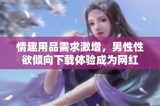 情趣用品需求激增，男性性欲傾向下載體驗(yàn)成為網(wǎng)紅