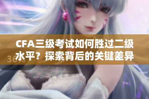 CFA三級(jí)考試如何勝過二級(jí)水平？探索背后的關(guān)鍵差異