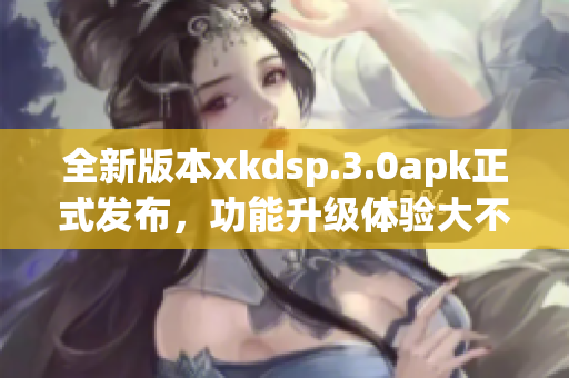 全新版本xkdsp.3.0apk正式發(fā)布，功能升級(jí)體驗(yàn)大不同